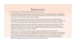 Referencias
• García Colin, A. (2016). Gestión de costos y precios.
• Editorial McGraw-Hill.Este libro proporciona una visión profunda sobre la gestión
de costos, incluyendo el cálculo y la aplicación de los costos estándar en diferentes
sectores de la industria.López, M. B. (2020).
• Gestión de costos y precios. Editorial Pearson.En este texto, la autora aborda
conceptos fundamentales sobre los costos estándar, cómo se calculan y su impacto
en la eficiencia organizacional."Standard Costing and Variance Analysis" (2020).
• Chegg Study.Este artículo profundiza en la aplicación de costos estándar en Coca-
Cola, explicando cómo se utiliza en conjunto con el análisis de variaciones para
evaluar la eficiencia y el control de costos​
CHEGG.COM.Toyota Production System:
Beyond Large-Scale Production (1990).
• Taiichi Ohno. Este libro describe cómo Toyota implementó el sistema de
producción y control de costos, destacando el uso de costos estándar para mejorar
la eficiencia y minimizar los desperdicios.General Electric Annual Report (2023).En
los informes anuales de General Electric, se discute cómo la compañía utiliza
costos estándar y otras herramientas de contabilidad de costos para mejorar la
eficiencia operativa y optimizar el rendimiento financiero.
 