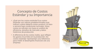 Concepto de Costos
Estándar y su Importancia
• ¿Qué son los costos estándar?Los costos
estándar son valores predeterminados que
indican cuánto debería costar producir un bien
o servicio bajo condiciones normales. Estos
costos se calculan con base en análisis de
eficiencia, estudios de mercado y datos
históricos de producción​
• A diferencia de los costos reales, que reflejan
los gastos incurridos en la producción, los
costos estándar representan una referencia
para medir el desempeño financiero de una
empresa​
Esta foto de Autor desconocido está bajo licencia CC BY-SA-NC
 