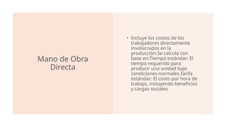 Mano de Obra
Directa
• Incluye los costos de los
trabajadores directamente
involucrados en la
producción.Se calcula con
base en:Tiempo estándar: El
tiempo requerido para
producir una unidad bajo
condiciones normales.Tarifa
estándar: El costo por hora de
trabajo, incluyendo beneficios
y cargas sociales​
 