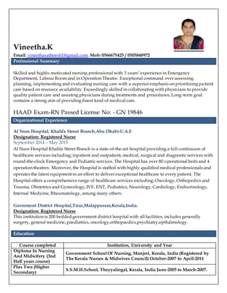 Vineetha.K
Email: vineethasatheesh1@gmail.com, Mob: 0566675425 / 0505848972
Professional Summary
Skilled and highly-motivated nursing professional with 3 years’ experience in Emergency
Department, Labour Room and in Operation Theatre. Exceptional command over assessing,
planning, implementing and evaluating nursing care with a superior emphasis on prioritizing patient
care based on resource availability. Exceedingly skilled in collaborating with physicians to provide
quality patient care and assisting physicians during treatments and procedures, Long-term goal
contains a strong aim of providing finest kind of medical care.
HAAD Exam-RN Passed License No: - GN 19846
Organizational Experience
Al Noor Hospital, Khalifa Street Branch,Abu Dhabi-U.A.E
Designation: Registered Nurse
September 2014 – May 2015
Al Noor Hospital Khalifa Street Branch is a state-of-the-art hospital providing a full continuum of
healthcare services including; inpatient and outpatient, medical, surgical and diagnostic services with
round-the-clock Emergency and Pediatric services. The Hospital has over 80 operational beds and 4
operation theatres. Moreover, the Hospital is staffed with highly qualified medical professionals and
operates the latest equipment in an effort to deliver exceptional healthcare to every patient. The
Hospital offers a comprehensive range of healthcare services including; Oncology, Orthopedics and
Trauma, Obstetrics and Gynecology, IVF, ENT, Pediatrics, Neurology, Cardiology, Endocrinology,
Internal Medicine, Rheumatology, among many others.
Goverment District Hospital,Tirur,Malappuram,Kerala,India.
Designation: Registered Nurse
This institution is 200 bedded government district hospital with all facilities, includes generally
surgery, general medicine, paediatrics, oncology,orthopaedics,psychiatry,opthalmology.
Education
Course completed Institution, University and Year
Diploma In Nursing
And Midwifery (3nd
Half years course)
Government School Of Nursing, Manjeri, Kerala, India (Registered by
The Kerala Nurses & Midwives Council) October-2007 to April-2011
Plus Two (Higher
Secondary)
S.S.M.H.School, Theyyalingal, Kerala, India June-2005 to March-2007.
 