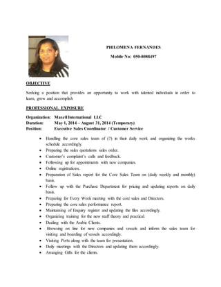 PHILOMENA FERNANDES
Mobile No: 050-8088497
OBJECTIVE
Seeking a position that provides an opportunity to work with talented individuals in order to
learn, grow and accomplish
PROFESSIONAL EXPOSURE
Organization: Maxell International LLC
Duration: May 1, 2014 – August 31, 2014 (Temporary)
Position: Executive Sales Coordinator / Customer Service
 Handling the core sales team of (7) in their daily work and organizing the works
schedule accordingly.
 Preparing the sales quotations sales order.
 Customer’s complaint’s calls and feedback.
 Following up for appointments with new companies.
 Online registrations.
 Preparation of Sales report for the Core Sales Team on (daily weekly and monthly)
basis.
 Follow up with the Purchase Department for pricing and updating reports on daily
basis.
 Preparing for Every Week meeting with the core sales and Directors.
 Preparing the core sales performance report.
 Maintaining of Enquiry register and updating the files accordingly.
 Organizing training for the new staff theory and practical.
 Dealing with the Arabic Clients.
 Browsing on line for new companies and vessels and inform the sales team for
visiting and boarding of vessels accordingly.
 Visiting Ports along with the team for presentation.
 Daily meetings with the Directors and updating them accordingly.
 Arranging Gifts for the clients.
 