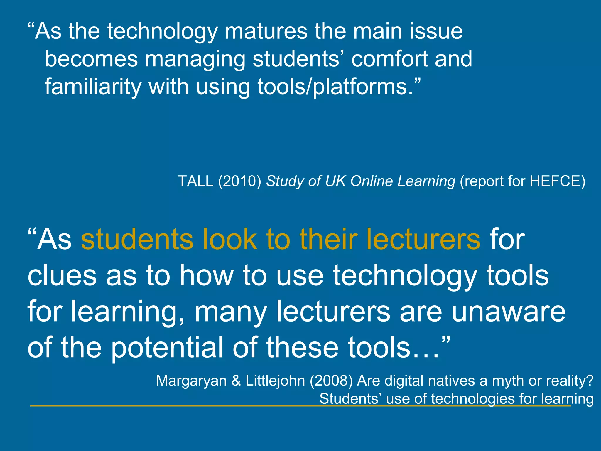 Margaryan & Littlejohn (2008) Are digital natives a myth or reality?
Students’ use of technologies for learning
“As students look to their lecturers for
clues as to how to use technology tools
for learning, many lecturers are unaware
of the potential of these tools…”
“As the technology matures the main issue
becomes managing students’ comfort and
familiarity with using tools/platforms.”
TALL (2010) Study of UK Online Learning (report for HEFCE)
 
