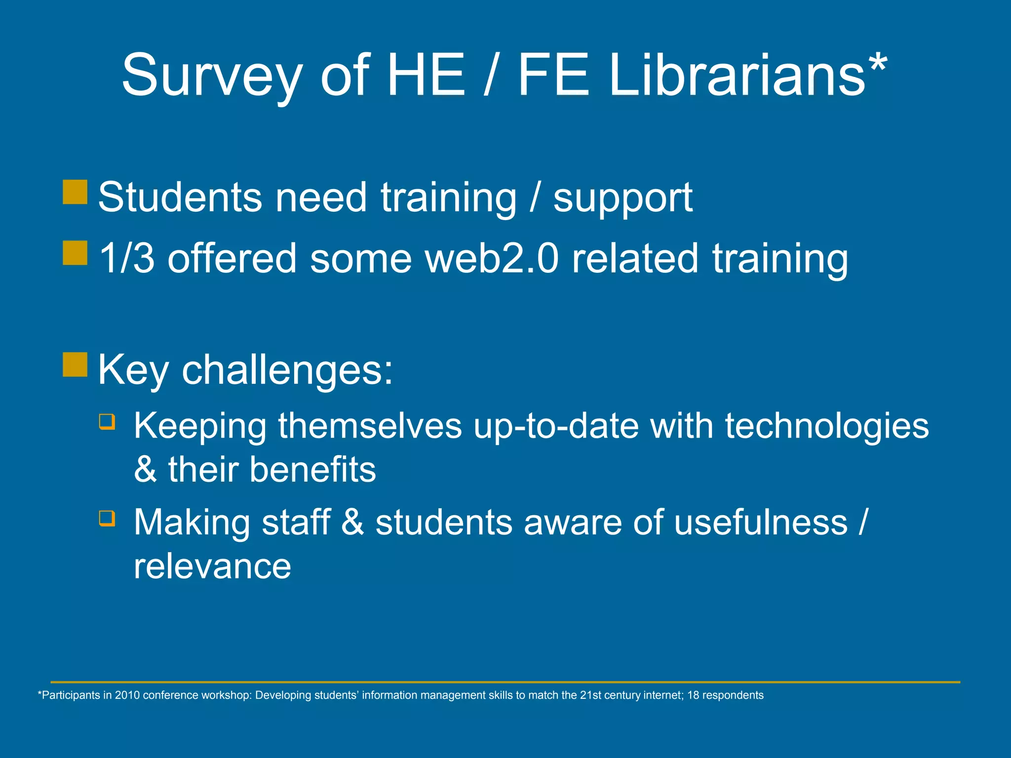 *Participants in 2010 conference workshop: Developing students’ information management skills to match the 21st century internet; 18 respondents
Students need training / support
1/3 offered some web2.0 related training
Key challenges:
 Keeping themselves up-to-date with technologies
& their benefits
 Making staff & students aware of usefulness /
relevance
Survey of HE / FE Librarians*
 