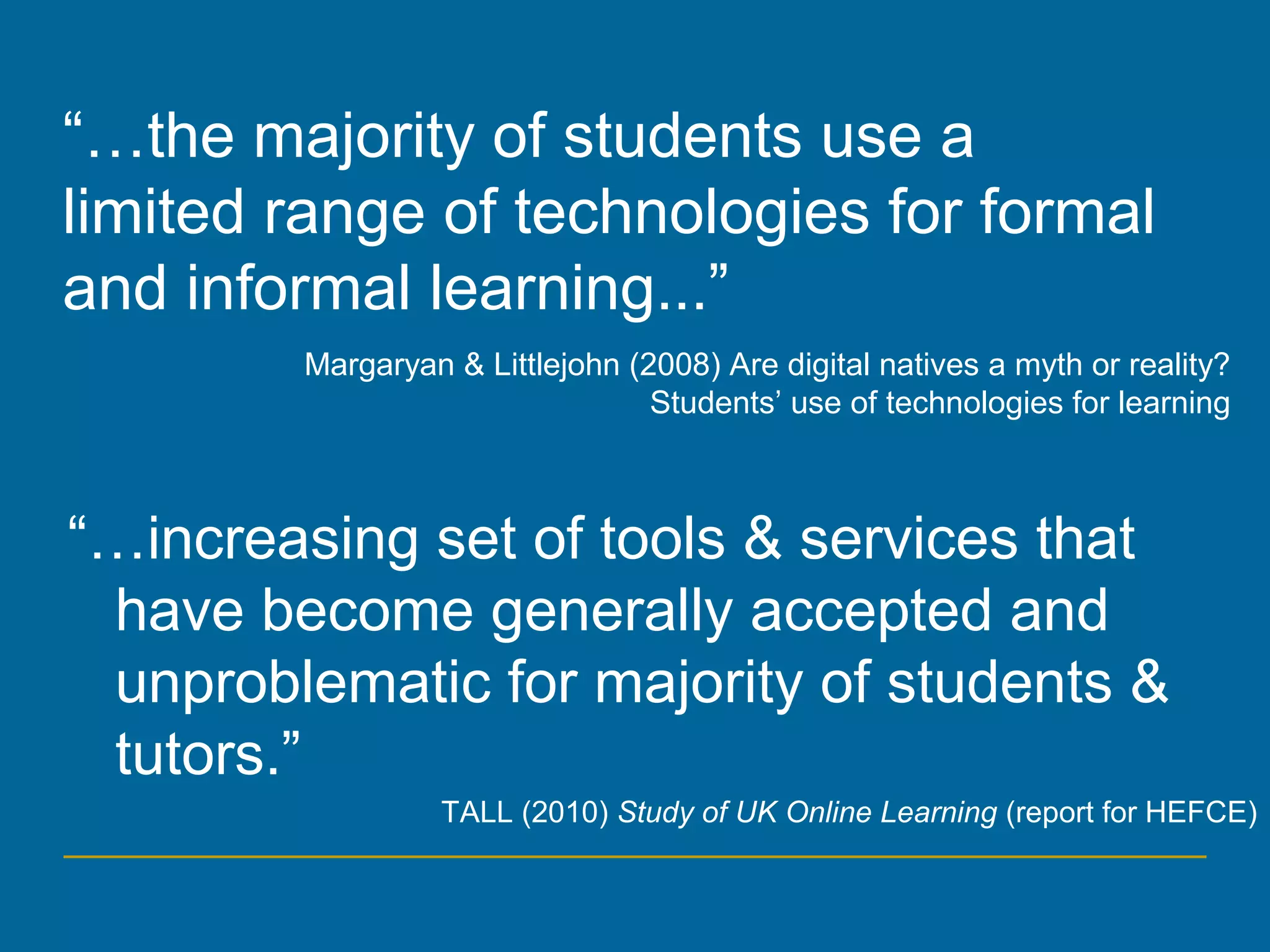 “…increasing set of tools & services that
have become generally accepted and
unproblematic for majority of students &
tutors.”
TALL (2010) Study of UK Online Learning (report for HEFCE)
“…the majority of students use a
limited range of technologies for formal
and informal learning...”
Margaryan & Littlejohn (2008) Are digital natives a myth or reality?
Students’ use of technologies for learning
 