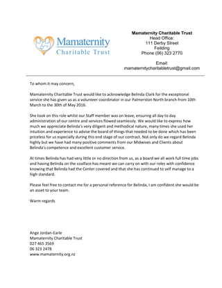 Mamaternity Charitable Trust
Head Office:
111 Derby Street
Feilding
Phone (06) 323 2770
Email:
mamaternitycharitabletrust@gmail.com
To whom it may concern,
Mamaternity Charitable Trust would like to acknowledge Belinda Clark for the exceptional
service she has given us as a volunteer coordinator in our Palmerston North branch from 10th
March to the 30th of May 2016.
She took on this role whilst our Staff member was on leave, ensuring all day to day
administration of our centre and services flowed seamlessly. We would like to express how
much we appreciate Belinda's very diligent and methodical nature, many times she used her
intuition and experience to advise the board of things that needed to be done which has been
priceless for us especially during this end stage of our contract. Not only do we regard Belinda
highly but we have had many positive comments from our Midwives and Clients about
Belinda's competence and excellent customer service.
At times Belinda has had very little or no direction from us, as a board we all work full time jobs
and having Belinda on the coalface has meant we can carry on with our roles with confidence
knowing that Belinda had the Center covered and that she has continued to self manage to a
high standard.
Please feel free to contact me for a personal reference for Belinda, I am confident she would be
an asset to your team.
Warm regards
Ange Jordan-Earle
Mamaternity Charitable Trust
027 465 3569
06 323 2478
www.mamaternity.org.nz
 