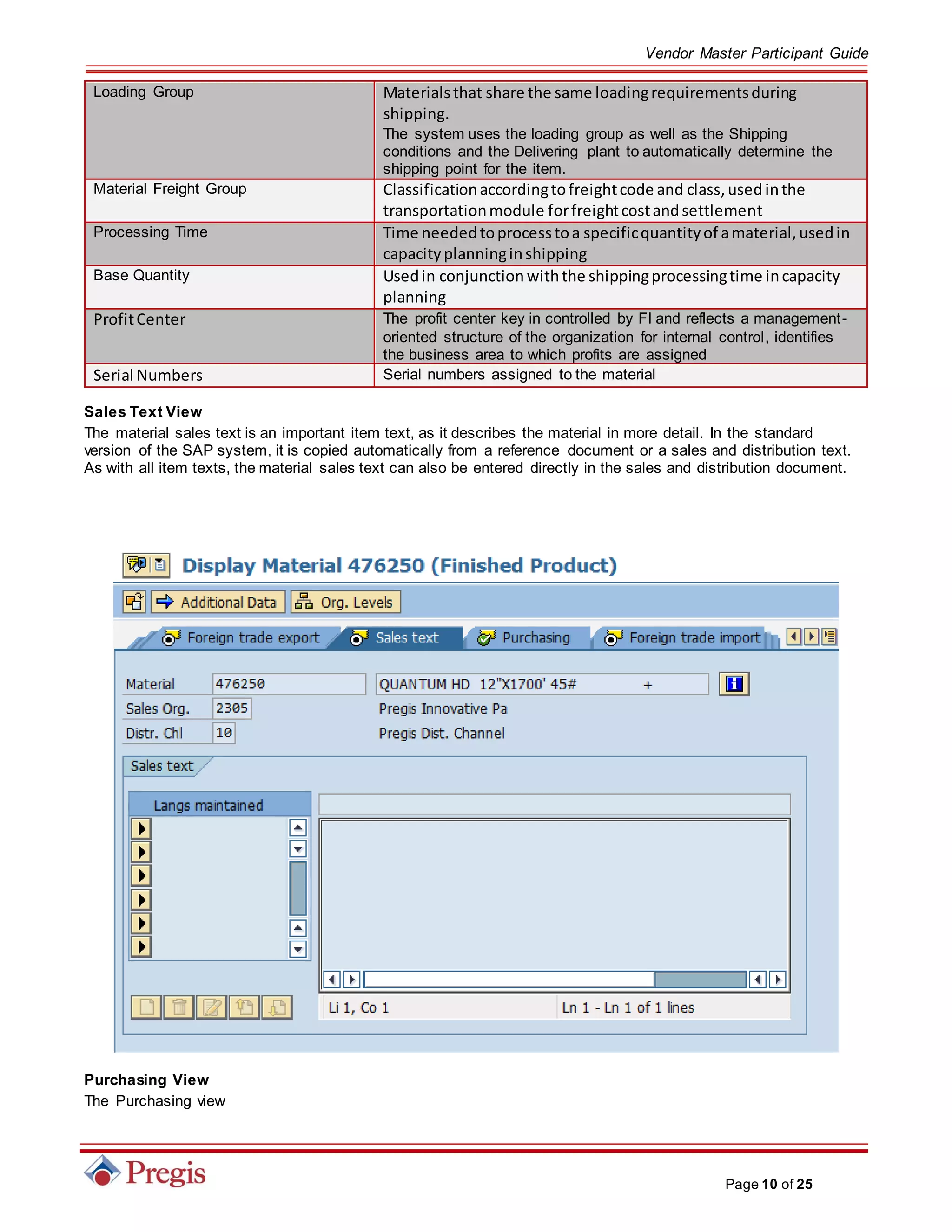 Vendor Master Participant Guide
Page 10 of 25
Loading Group Materialsthat share the same loadingrequirementsduring
shipping.
The system uses the loading group as well as the Shipping
conditions and the Delivering plant to automatically determine the
shipping point for the item.
Material Freight Group Classificationaccordingtofreightcode and class,usedinthe
transportationmodule forfreightcostandsettlement
Processing Time Time neededtoprocesstoa specificquantityof amaterial,usedin
capacityplanninginshipping
Base Quantity Usedin conjunction withthe shippingprocessingtime incapacity
planning
ProfitCenter The profit center key in controlled by FI and reflects a management-
oriented structure of the organization for internal control, identifies
the business area to which profits are assigned
Serial Numbers Serial numbers assigned to the material
Sales Text View
The material sales text is an important item text, as it describes the material in more detail. In the standard
version of the SAP system, it is copied automatically from a reference document or a sales and distribution text.
As with all item texts, the material sales text can also be entered directly in the sales and distribution document.
Purchasing View
The Purchasing view
 