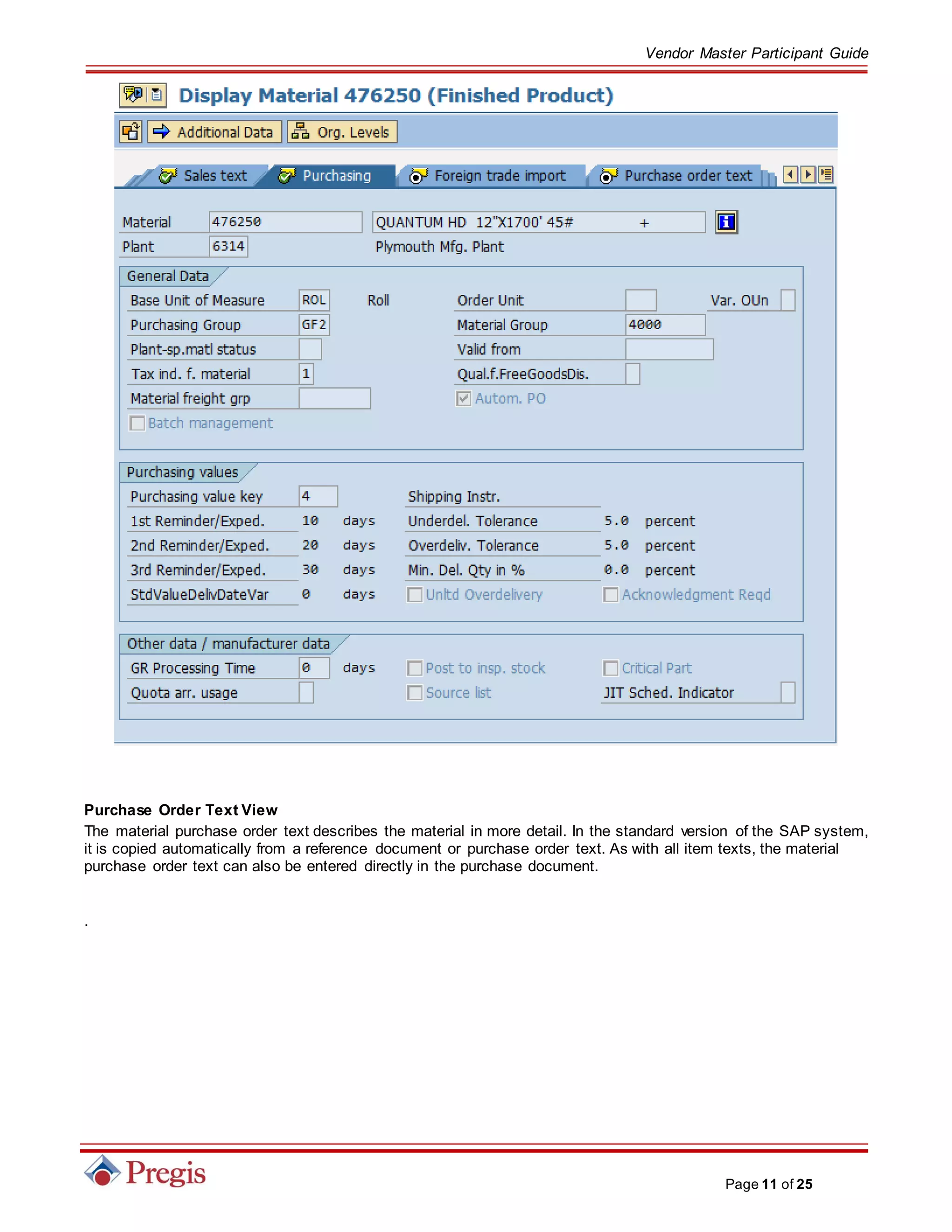 Vendor Master Participant Guide
Page 11 of 25
Purchase Order Text View
The material purchase order text describes the material in more detail. In the standard version of the SAP system,
it is copied automatically from a reference document or purchase order text. As with all item texts, the material
purchase order text can also be entered directly in the purchase document.
.
 