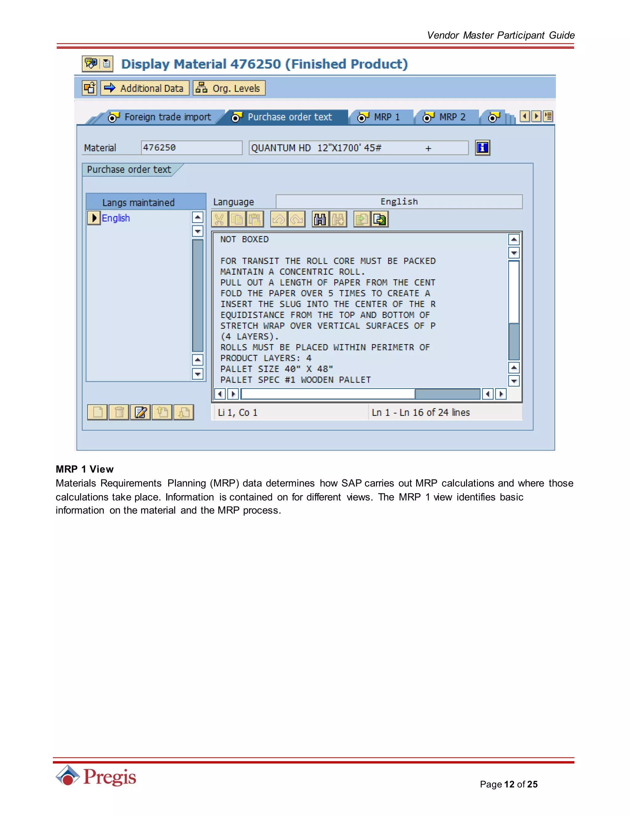 Vendor Master Participant Guide
Page 12 of 25
MRP 1 View
Materials Requirements Planning (MRP) data determines how SAP carries out MRP calculations and where those
calculations take place. Information is contained on for different views. The MRP 1 view identifies basic
information on the material and the MRP process.
 