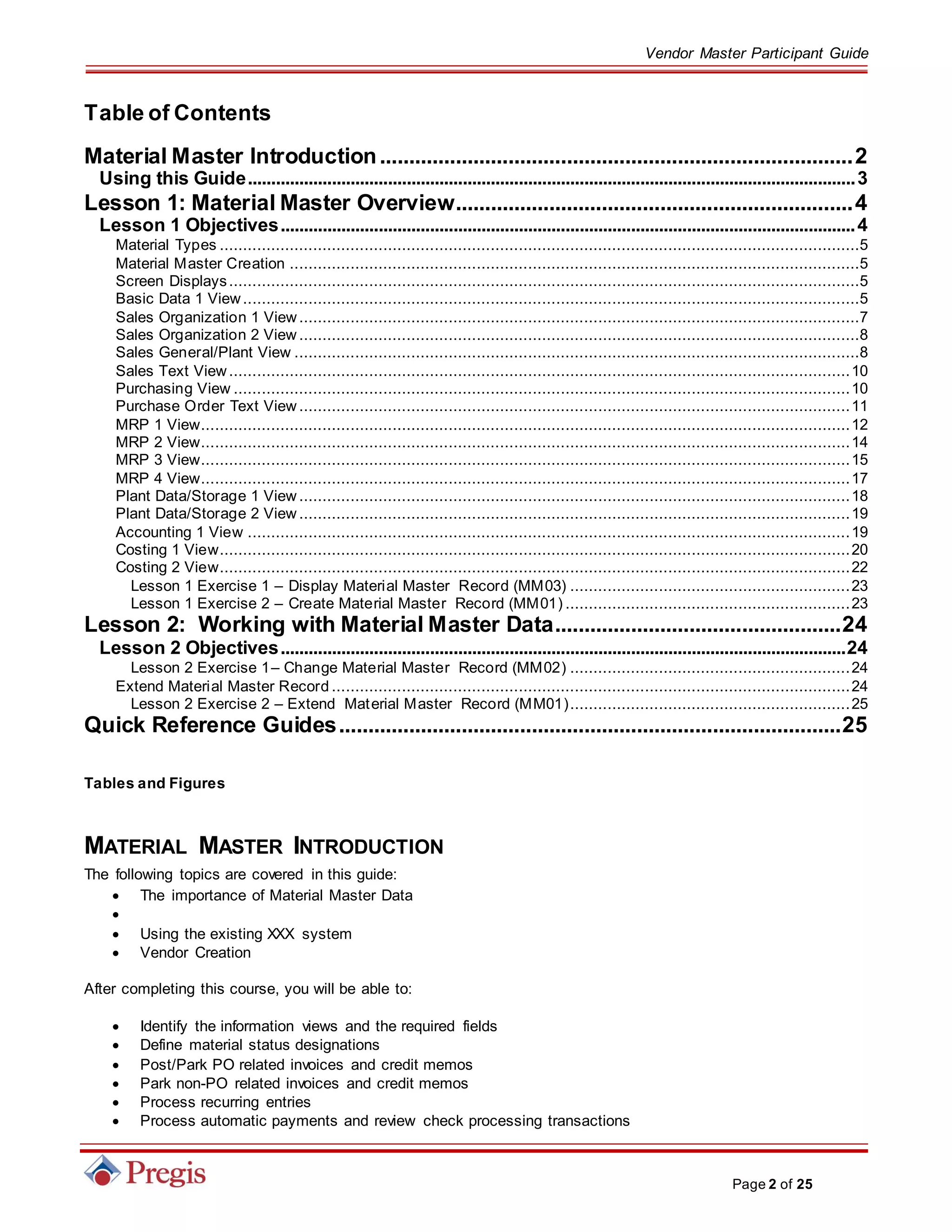 Vendor Master Participant Guide
Page 2 of 25
Table of Contents
Material Master Introduction.................................................................................2
Using this Guide..................................................................................................................................3
Lesson 1: Material Master Overview....................................................................4
Lesson 1 Objectives...........................................................................................................................4
Material Types .........................................................................................................................................5
Material Master Creation ..........................................................................................................................5
Screen Displays.......................................................................................................................................5
Basic Data 1 View....................................................................................................................................5
Sales Organization 1 View........................................................................................................................7
Sales Organization 2 View ........................................................................................................................8
Sales General/Plant View .........................................................................................................................8
Sales Text View.....................................................................................................................................10
Purchasing View ....................................................................................................................................10
Purchase Order Text View ......................................................................................................................11
MRP 1 View...........................................................................................................................................12
MRP 2 View...........................................................................................................................................14
MRP 3 View...........................................................................................................................................15
MRP 4 View...........................................................................................................................................17
Plant Data/Storage 1 View ......................................................................................................................18
Plant Data/Storage 2 View ......................................................................................................................19
Accounting 1 View .................................................................................................................................19
Costing 1 View.......................................................................................................................................20
Costing 2 View.......................................................................................................................................22
Lesson 1 Exercise 1 – Display Material Master Record (MM03) ............................................................23
Lesson 1 Exercise 2 – Create Material Master Record (MM01) .............................................................23
Lesson 2: Working with Material Master Data.................................................24
Lesson 2 Objectives.........................................................................................................................24
Lesson 2 Exercise 1– Change Material Master Record (MM02) ............................................................24
Extend Material Master Record ...............................................................................................................24
Lesson 2 Exercise 2 – Extend Material Master Record (MM01)............................................................25
Quick Reference Guides......................................................................................25
Tables and Figures
MATERIAL MASTER INTRODUCTION
The following topics are covered in this guide:
 The importance of Material Master Data

 Using the existing XXX system
 Vendor Creation
After completing this course, you will be able to:
 Identify the information views and the required fields
 Define material status designations
 Post/Park PO related invoices and credit memos
 Park non-PO related invoices and credit memos
 Process recurring entries
 Process automatic payments and review check processing transactions
 
