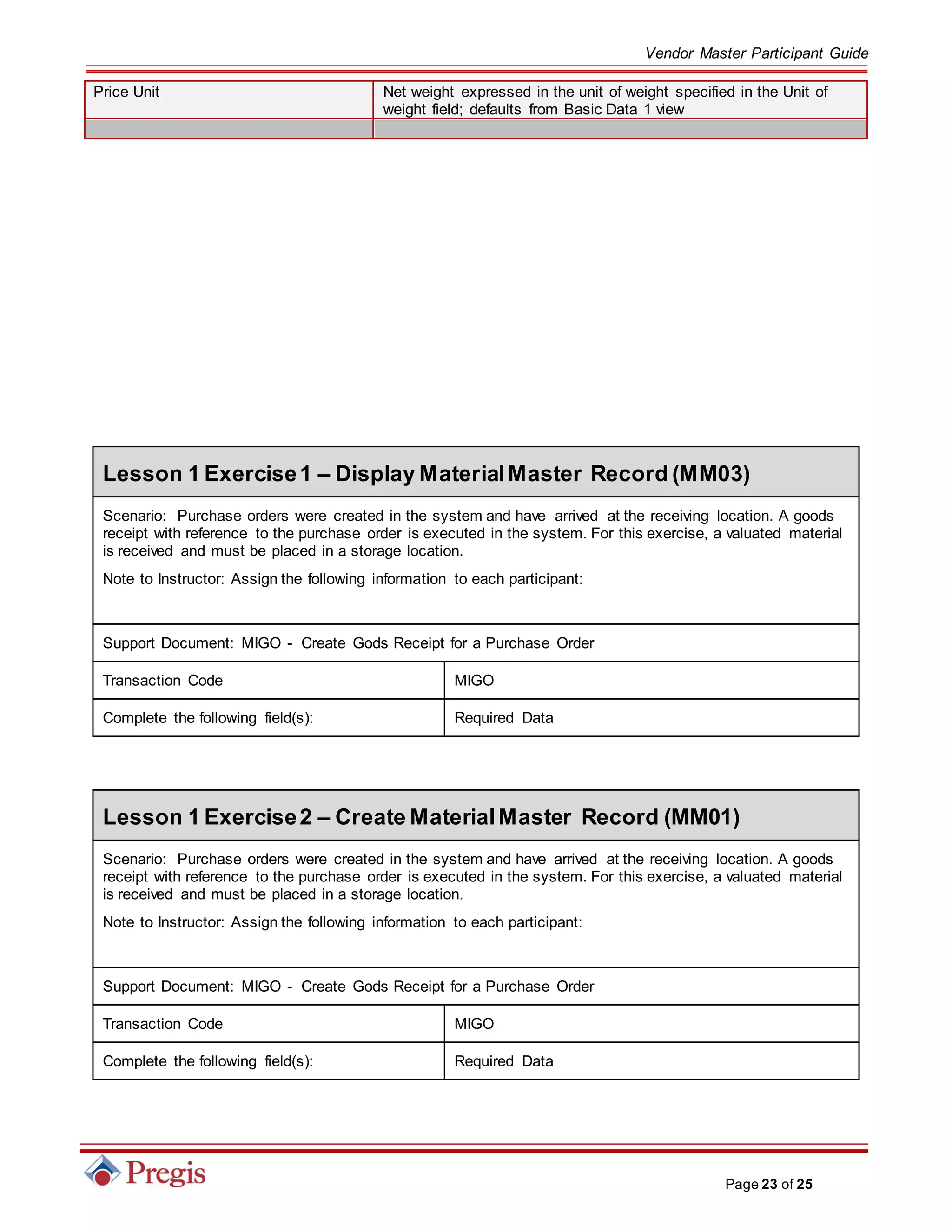 Vendor Master Participant Guide
Page 23 of 25
Price Unit Net weight expressed in the unit of weight specified in the Unit of
weight field; defaults from Basic Data 1 view
Lesson 1 Exercise1 – Display MaterialMaster Record (MM03)
Scenario: Purchase orders were created in the system and have arrived at the receiving location. A goods
receipt with reference to the purchase order is executed in the system. For this exercise, a valuated material
is received and must be placed in a storage location.
Note to Instructor: Assign the following information to each participant:
Support Document: MIGO - Create Gods Receipt for a Purchase Order
Transaction Code MIGO
Complete the following field(s): Required Data
Lesson 1 Exercise2 – Create MaterialMaster Record (MM01)
Scenario: Purchase orders were created in the system and have arrived at the receiving location. A goods
receipt with reference to the purchase order is executed in the system. For this exercise, a valuated material
is received and must be placed in a storage location.
Note to Instructor: Assign the following information to each participant:
Support Document: MIGO - Create Gods Receipt for a Purchase Order
Transaction Code MIGO
Complete the following field(s): Required Data
 