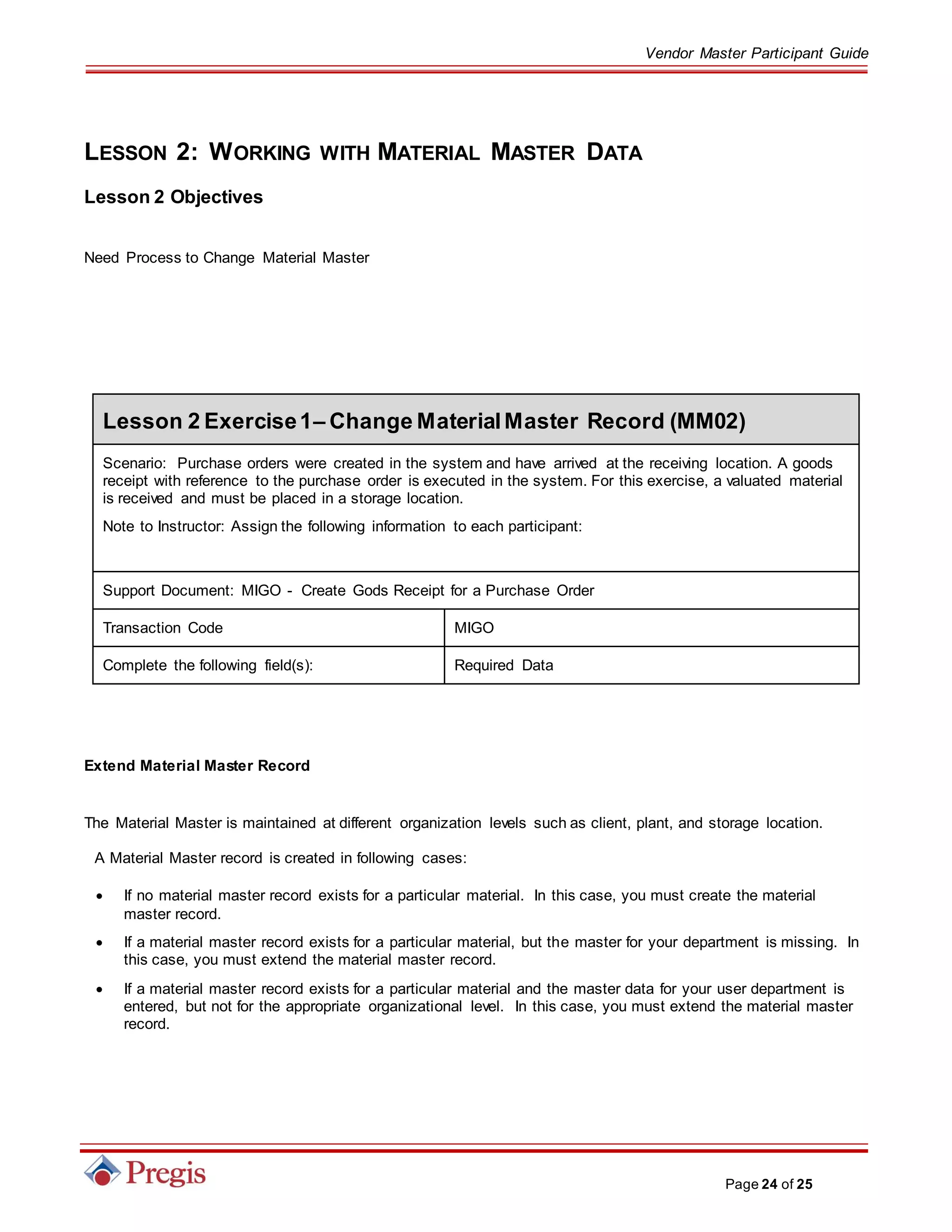 Vendor Master Participant Guide
Page 24 of 25
LESSON 2: WORKING WITH MATERIAL MASTER DATA
Lesson 2 Objectives
Need Process to Change Material Master
Lesson 2 Exercise1– Change MaterialMaster Record (MM02)
Scenario: Purchase orders were created in the system and have arrived at the receiving location. A goods
receipt with reference to the purchase order is executed in the system. For this exercise, a valuated material
is received and must be placed in a storage location.
Note to Instructor: Assign the following information to each participant:
Support Document: MIGO - Create Gods Receipt for a Purchase Order
Transaction Code MIGO
Complete the following field(s): Required Data
Extend Material Master Record
The Material Master is maintained at different organization levels such as client, plant, and storage location.
A Material Master record is created in following cases:
 If no material master record exists for a particular material. In this case, you must create the material
master record.
 If a material master record exists for a particular material, but the master for your department is missing. In
this case, you must extend the material master record.
 If a material master record exists for a particular material and the master data for your user department is
entered, but not for the appropriate organizational level. In this case, you must extend the material master
record.
 