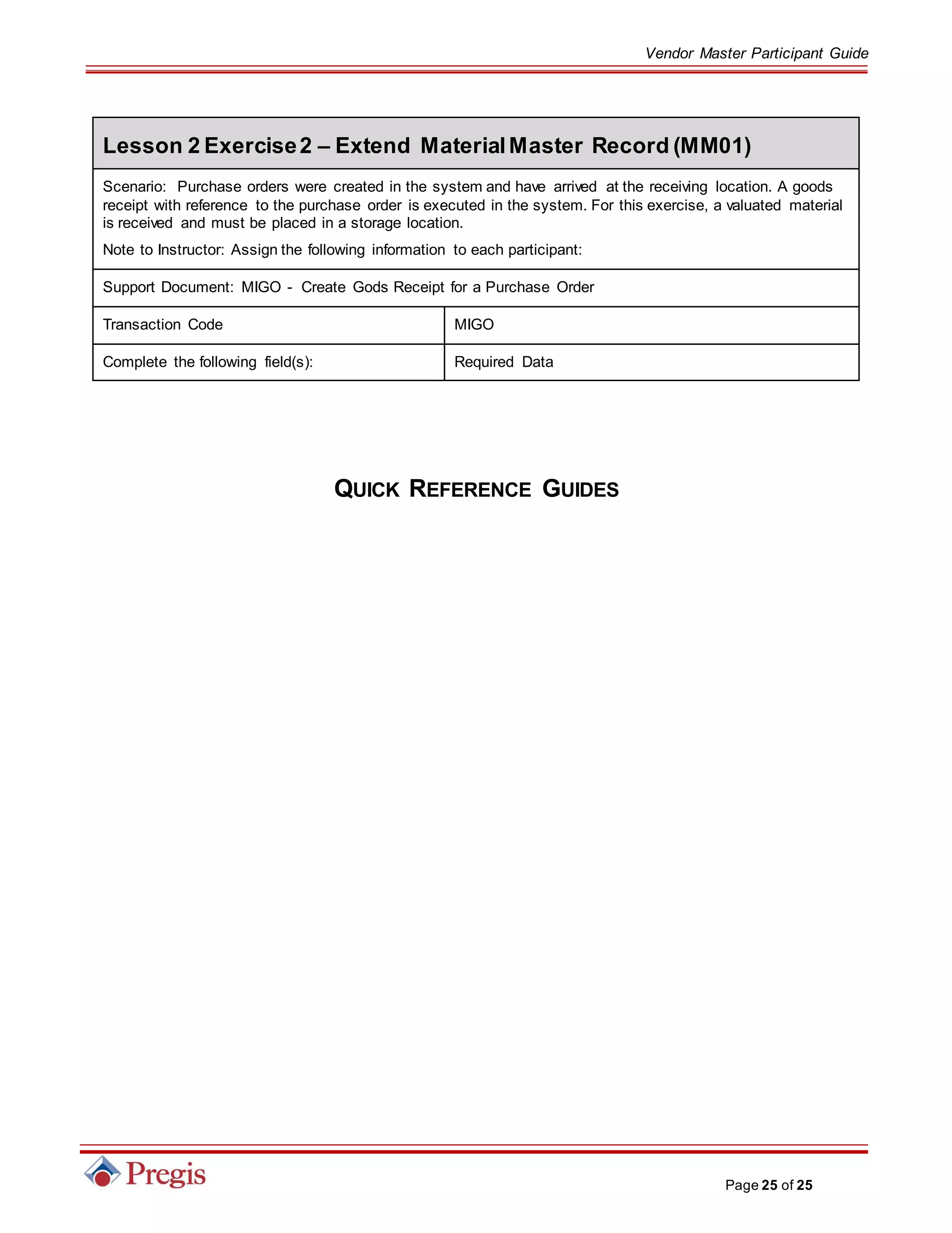Vendor Master Participant Guide
Page 25 of 25
Lesson 2 Exercise2 – Extend MaterialMaster Record (MM01)
Scenario: Purchase orders were created in the system and have arrived at the receiving location. A goods
receipt with reference to the purchase order is executed in the system. For this exercise, a valuated material
is received and must be placed in a storage location.
Note to Instructor: Assign the following information to each participant:
Support Document: MIGO - Create Gods Receipt for a Purchase Order
Transaction Code MIGO
Complete the following field(s): Required Data
QUICK REFERENCE GUIDES
 