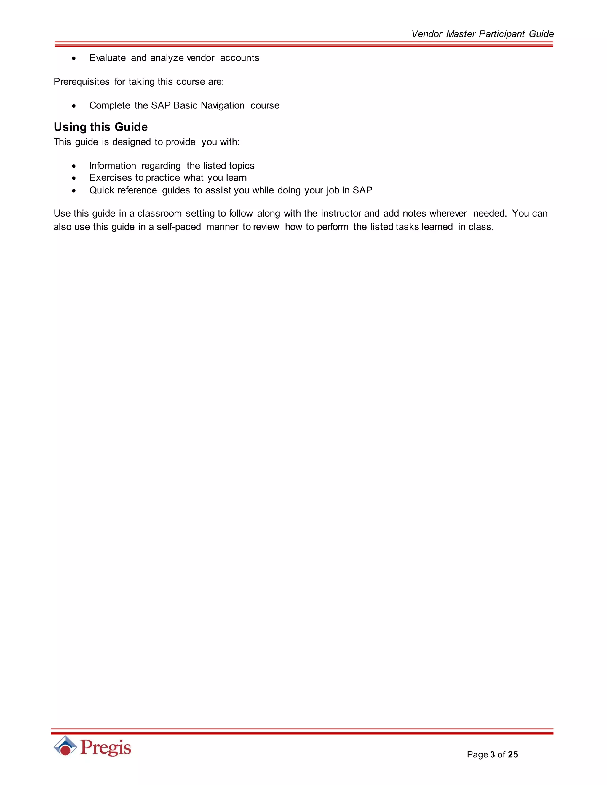 Vendor Master Participant Guide
Page 3 of 25
 Evaluate and analyze vendor accounts
Prerequisites for taking this course are:
 Complete the SAP Basic Navigation course
Using this Guide
This guide is designed to provide you with:
 Information regarding the listed topics
 Exercises to practice what you learn
 Quick reference guides to assist you while doing your job in SAP
Use this guide in a classroom setting to follow along with the instructor and add notes wherever needed. You can
also use this guide in a self-paced manner to review how to perform the listed tasks learned in class.
 