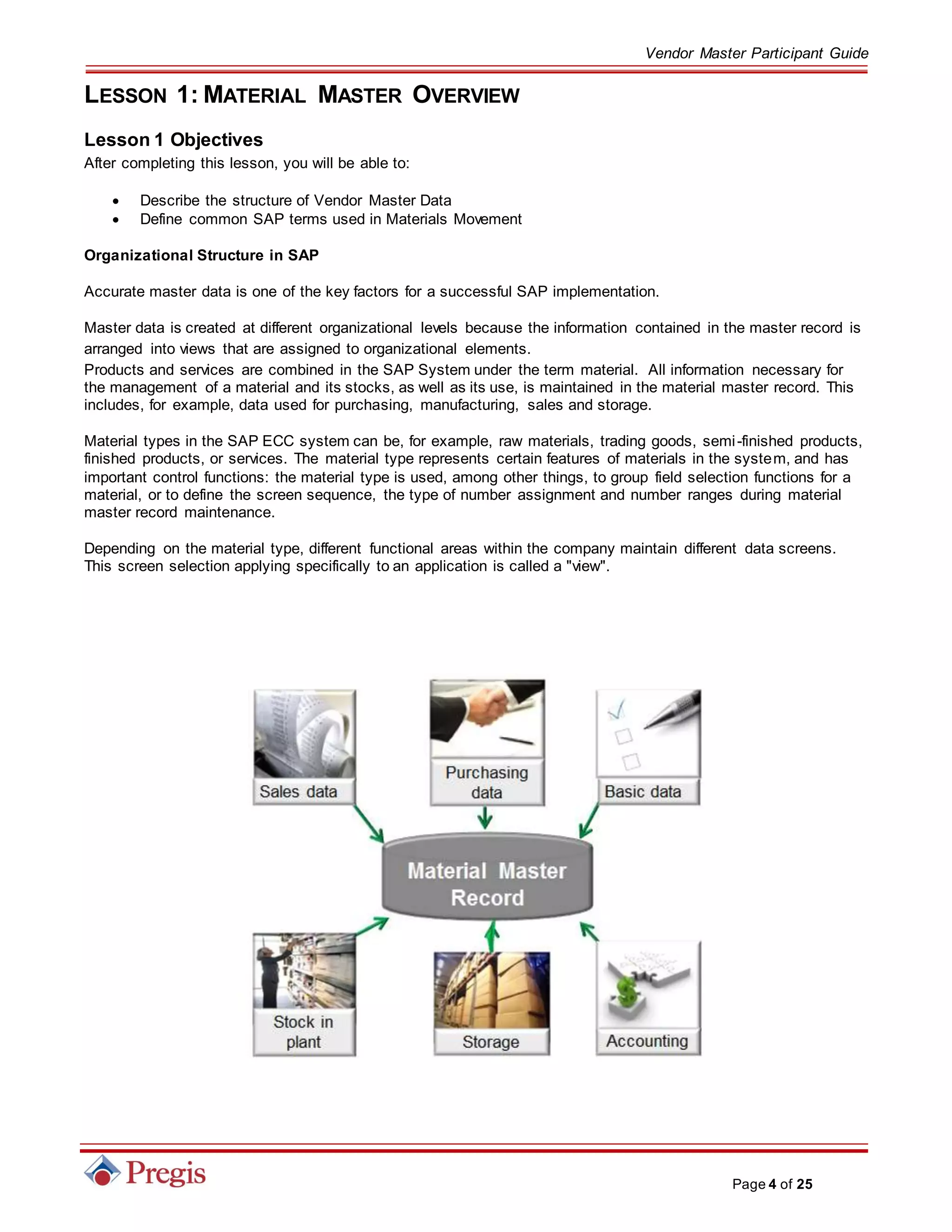 Vendor Master Participant Guide
Page 4 of 25
LESSON 1: MATERIAL MASTER OVERVIEW
Lesson 1 Objectives
After completing this lesson, you will be able to:
 Describe the structure of Vendor Master Data
 Define common SAP terms used in Materials Movement
Organizational Structure in SAP
Accurate master data is one of the key factors for a successful SAP implementation.
Master data is created at different organizational levels because the information contained in the master record is
arranged into views that are assigned to organizational elements.
Products and services are combined in the SAP System under the term material. All information necessary for
the management of a material and its stocks, as well as its use, is maintained in the material master record. This
includes, for example, data used for purchasing, manufacturing, sales and storage.
Material types in the SAP ECC system can be, for example, raw materials, trading goods, semi-finished products,
finished products, or services. The material type represents certain features of materials in the system, and has
important control functions: the material type is used, among other things, to group field selection functions for a
material, or to define the screen sequence, the type of number assignment and number ranges during material
master record maintenance.
Depending on the material type, different functional areas within the company maintain different data screens.
This screen selection applying specifically to an application is called a "view".
 