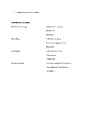 c. Has a greatpassionforcooking
PROFESSIONAL REFEREES
Micheal OokoMwaga : Data Analysis Manager
KEMRI, Kilifi
0727607152
PhilipAgure : PublicService Board
KisumuCountyGovernment
0721272781
Erick Agolla : AdministrationPolice
Kiboswabase
0720547379
ChrispinusAbula : Criminal InvestigationDepartment
KisumuCentral Police Station
0727279121
 