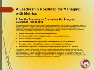 A Leadership Roadmap for Managing
with Metrics
2. See the Business as Customers Do: Integrate
Customer Perspective
This step aims at defining performance against customer expectations that will allow the business to reach the
strategic objectives. Outside of the sales and marketing functions, this step is often overlooked. Aim at verifying
the assumptions made at this stage with actual customers or market research. Assumptions such as,
“Customers will be glad to buy more financial products from us without a negative impact on our profitability”
can be costly. The outcome of this step is a list of statements such as:
 Deliver within 10 days of the order exactly as specified.
 Provide value-added advice to physicians based on personal preferences.
 Reduce cost per vehicle by $50.
 Provide measurable return on consulting engagements with an ROI of 20 percent.
 Develop medicines with significant economic benefit relative to cost of care.
 Provide financial products based on the customer’s personal objectives at a fair value.
The leader or the team should spend some time in making sure they really understand the customer and
verifying the outcome with the customer. Those in the organization who do not directly deal with customers
need to work hard on understanding their role in satisfying external customers as well as analyzing how their
performance impacts internal customers (who deal with external customers). An example for the human
resources department of an auditing firm would be: “Develop the next generation of account managers capable
of managing cross-functional, virtual teams with customer integration.”
 