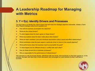 A Leadership Roadmap for Managing
with Metrics
3. Y = f(x): Identify Drivers and Processes
The third step is to identify the critical drivers that will make the strategic objective actionable. Initiate a Team
(Key Players) dialogue about such questions as:
 How will the business accomplish this objective?
 What are the critical drivers?
 To what degree does the team agree on these drivers?
 What assumptions does the team make about other factors?
 What are team members’ joint and individual assumptions about cause-and-effect relationships?
 What contribution does the team expect a particular driver to have on the overall objective?
 What performance does the business need to accomplish the goal?
 To what degree are the different drivers in conflict with each other?
 How do these drivers link to business processes?
 Who is responsible for the performance of critical drivers?
The outcome is a list of process drivers, oftentimes with two levels, that everybody on the team agrees to. In the
process, the team will have had a frank discussion and converged on a joint picture of what it will take to
succeed.
 