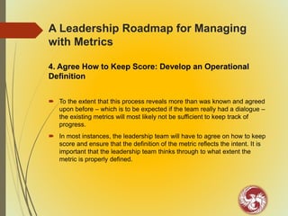 A Leadership Roadmap for Managing
with Metrics
4. Agree How to Keep Score: Develop an Operational
Definition
 To the extent that this process reveals more than was known and agreed
upon before – which is to be expected if the team really had a dialogue –
the existing metrics will most likely not be sufficient to keep track of
progress.
 In most instances, the leadership team will have to agree on how to keep
score and ensure that the definition of the metric reflects the intent. It is
important that the leadership team thinks through to what extent the
metric is properly defined.
 