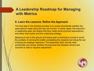 A Leadership Roadmap for Managing
with Metrics
9. Learn the Lessons: Refine the Approach
The final step in this iterative process is to review periodically whether the
assumptions made along the way are correct. In some cases, the executive
or leadership team will realize that they made some incorrect assumptions
and refine their tactics and the underlying strategy.
Keeping an ear to the ground and being open to learning is crucial to avoid
the problem of winning the battle (completing the projects) but losing the war
(missing the strategic objective). The leadership team should meet
periodically and review whether the assumed link between drivers and
outcome is valid or requires adjustment.
 