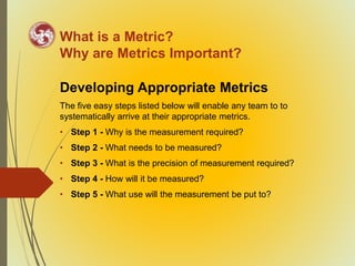 What is a Metric?
Why are Metrics Important?
Developing Appropriate Metrics
The five easy steps listed below will enable any team to to
systematically arrive at their appropriate metrics.
• Step 1 - Why is the measurement required?
• Step 2 - What needs to be measured?
• Step 3 - What is the precision of measurement required?
• Step 4 - How will it be measured?
• Step 5 - What use will the measurement be put to?
 