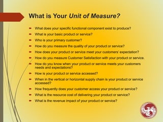 What is Your Unit of Measure?
 What does your specific functional component exist to produce?
 What is your basic product or service?
 Who is your primary customer?
 How do you measure the quality of your product or service?
 How does your product or service meet your customers’ expectation?
 How do you measure Customer Satisfaction with your product or service.
 How do you know when your product or service meets your customers
needs and expectations?
 How is your product or service accessed?
 When in the vertical or horizontal supply chain is your product or service
accessed?
 How frequently does your customer access your product or service?
 What is the resource cost of delivering your product or service?
 What is the revenue impact of your product or service?
 