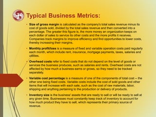Typical Business Metrics:
• Size of gross margin is calculated as the company's total sales revenue minus its
cost of goods sold, divided by the total sales revenue and then converted into a
percentage. The greater this figure is, the more money an organization keeps on
each dollar of sales to service its other costs and the more profits it receives.
Companies track margins to improve efficiency and find opportunities to lower costs,
thereby increasing their margins.
• Monthly profit/loss is a measure of fixed and variable operation costs paid regularly
each month, which include rent, insurance, mortgage payments, taxes, salaries and
utilities.
• Overhead costs refer to fixed costs that do not depend on the level of goods or
services the business produces, such as salaries and rents. Overhead costs are not
affected by how much a business earns or grows, so they need to be tracked
separately.
• Variable cost percentage is a measure of one of the components of total cost -- the
other one being fixed costs. Variable costs include the cost of sold goods and other
items that will increase with each sale, such as the cost of raw materials, labor,
shipping and anything pertaining to the production or delivery of products.
• Inventory size is the business' assets that are ready to sell or will be ready to sell at
any given time. Businesses must constantly keep track of inventory to account for
how much product they have to sell, which represents their primary source of
revenue.
 