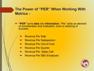 The Power of “PER” When Working With
Metrics -
 “PER” turns data into information. “Per” adds an element
of consideration and evaluation, even a meaning of
success.
 Revenue Per Sale
 Revenue Per Salesperson
 Revenue Per Unit of Cost
 Revenue Per Quarter
 Revenue Per Sales Call
 Revenue Per SBU Employee
 