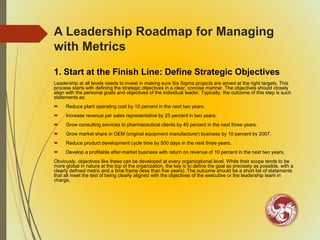 A Leadership Roadmap for Managing
with Metrics
1. Start at the Finish Line: Define Strategic Objectives
Leadership at all levels needs to invest in making sure Six Sigma projects are aimed at the right targets. This
process starts with defining the strategic objectives in a clear, concise manner. The objectives should closely
align with the personal goals and objectives of the individual leader. Typically, the outcome of this step is such
statements as:
 Reduce plant operating cost by 10 percent in the next two years.
 Increase revenue per sales representative by 25 percent in two years.
 Grow consulting services to pharmaceutical clients by 40 percent in the next three years.
 Grow market share in OEM (original equipment manufacturer) business by 10 percent by 2007.
 Reduce product development cycle time by 500 days in the next three years.
 Develop a profitable after-market business with return on revenue of 10 percent in the next two years.
Obviously, objectives like these can be developed at every organizational level. While their scope tends to be
more global in nature at the top of the organization, the key is to define the goal as precisely as possible, with a
clearly defined metric and a time frame (less than five years). The outcome should be a short list of statements
that all meet the test of being clearly aligned with the objectives of the executive or the leadership team in
charge.
 