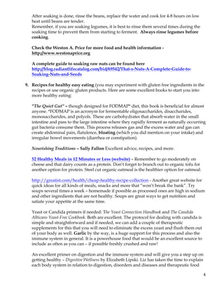 4	
After soaking is done, rinse the beans, replace the water and cook for 4-8 hours on low
heat until beans are tender.
Remember, if you are soaking legumes, it is best to rinse them several times during the
soaking time to prevent them from starting to ferment. Always rinse legumes before
cooking.
Check the Weston A. Price for more food and health information -
http://www.westonaprice.org
A complete guide to soaking raw nuts can be found here
http://blog.radiantlifecatalog.com/bid/69542/That-s-Nuts-A-Complete-Guide-to-
Soaking-Nuts-and-Seeds
9. Recipes for healthy easy eating (you may experiment with gluten free ingredients in the
recipes or use organic gluten products. Here are some excellent books to start you into
more healthy eating:
“The Quiet Gut” – though designed for FODMAP* diet, this book is beneficial for almost
anyone. *FODMAP is an acronym for fermentable oligosaccharides, disaccharides,
monosaccharides, and polyols. These are carbohydrates that absorb water in the small
intestine and pass to the large intestine where they rapidly ferment as naturally occurring
gut bacteria consume them. This process releases gas and the excess water and gas can
create abdominal pain, flatulence, bloating (which you did mention on your intake) and
irregular bowel movements (diarrhea or constipation).
Nourishing Traditions – Sally Fallon Excellent advice, recipes, and more.
52 Healthy Meals in 12 Minutes or Less (website) – Remember to go moderately on
cheese and that dairy counts as a protein. Don’t forget to branch out to organic tofu for
another option for protein. Steel cut organic oatmeal is the healthier option for oatmeal.
http://greatist.com/health/cheap-healthy-recipe-collection - Another great website for
quick ideas for all kinds of meals, snacks and more that “won’t break the bank”. Try
soups several times a week – homemade if possible as processed ones are high in sodium
and other ingredients that are not healthy. Soups are great ways to get nutrition and
satiate your appetite at the same time.
Yeast or Candida primers if needed: The Yeast Connection Handbook and The Candida
Albicans Yeast-Free Cookbook. Both are excellent. The protocol for dealing with candida is
simple and straightforward and if needed, we can add a couple of therapeutic
supplements for this that you will need to eliminate the excess yeast and flush them out
of your body as well. Garlic by the way, is a huge support for this process and also the
immune system in general. It is a powerhouse food that would be an excellent source to
include as often as you can – if possible freshly crushed and raw!
An excellent primer on digestion and the immune system and will give you a step up on
getting healthy – Digestive Wellness by Elizabeth Lipski. Liz has taken the time to explain
each body system in relation to digestion, disorders and diseases and therapeutic food
 
