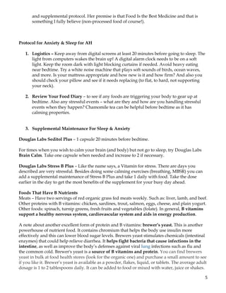 5	
and supplemental protocol. Her premise is that Food Is the Best Medicine and that is
something I fully believe (non-processed food of course!).
Protocol for Anxiety & Sleep for AH
1. Logistics – Keep away from digital screens at least 20 minutes before going to sleep. The
light from computers wakes the brain up! A digital alarm clock needs to be on a soft
light. Keep the room dark with light blocking curtains if needed. Avoid heavy eating
near bedtime. Try a white noise machine that plays soft sounds of birds, ocean waves,
and more. Is your mattress appropriate and how new is it and how firm? And also you
should check your pillow and see if it needs replacing (to flat, to hard, not supporting
your neck).
2. Review Your Food Diary – to see if any foods are triggering your body to gear up at
bedtime. Also any stressful events – what are they and how are you handling stressful
events when they happen? Chamomile tea can be helpful before bedtime as it has
calming properties.
3. Supplemental Maintenance For Sleep & Anxiety
Douglas Labs Seditol Plus – 1 capsule 20 minutes before bedtime.
For times when you wish to calm your brain (and body) but not go to sleep, try Douglas Labs
Brain Calm. Take one capsule when needed and increase to 2 if necessary.
Douglas Labs Stress B Plus – Like the name says, a Vitamin for stress. There are days you
described are very stressful. Besides doing some calming exercises (breathing, MBSR) you can
add a supplemental maintenance of Stress B Plus and take 1 daily with food. Take the dose
earlier in the day to get the most benefits of the supplement for your busy day ahead.
Foods That Have B Nutrients
Meats – Have two servings of red organic grass fed meats weekly. Such as: liver, lamb, and beef.
Other proteins with B vitamins: chicken, sardines, trout, salmon, eggs, cheese, and plain yogurt.
Other foods: spinach, turnip greens, fresh fruits and vegetables (folate). In general, B vitamins
support a healthy nervous system, cardiovascular system and aids in energy production.
A note about another excellent form of protein and B vitamins: brewer’s yeast. This is another
powerhouse of nutrient food. It contains chromium that helps the body use insulin more
effectively and this can lower blood sugar levels. Brewers yeast stimulates chemicals (intestinal
enzymes) that could help relieve diarrhea. It helps fight bacteria that cause infections in the
intestine, as well as improve the body’s defenses against viral lung infections such as flu and
the common cold. Brewer's yeast is a source of B vitamins and protein. You can find brewers
yeast in bulk at food health stores (look for the organic one) and purchase a small amount to see
if you like it. Brewer’s yeast is available as a powder, flakes, liquid, or tablets. The average adult
dosage is 1 to 2 tablespoons daily. It can be added to food or mixed with water, juice or shakes.
 