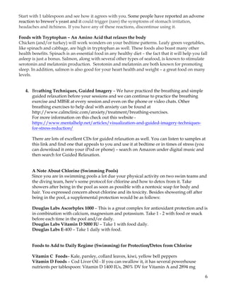 6	
Start with 1 tablespoon and see how it agrees with you. Some people have reported an adverse
reaction to brewer’s yeast and it could trigger (rare) the symptoms of stomach irritation,
headaches and itchiness. If you have any of these reactions, discontinue using it.
Foods with Tryptophan – An Amino Acid that relaxes the body
Chicken (and/or turkey) will work wonders on your bedtime patterns. Leafy green vegetables,
like spinach and cabbage, are high in tryptophan as well. These foods also boast many other
health benefits. Spinach is an essential food in any healthy diet – the fact that it will help you fall
asleep is just a bonus. Salmon, along with several other types of seafood, is known to stimulate
serotonin and melatonin production. Serotonin and melatonin are both known for promoting
sleep. In addition, salmon is also good for your heart health and weight – a great food on many
levels.
4. Breathing Techniques, Guided Imagery – We have practiced the breathing and simple
guided relaxation before your sessions and we can continue to practice the breathing
exercise and MBSR at every session and even on the phone or video chats. Other
breathing exercises to help deal with anxiety can be found at
http://www.calmclinic.com/anxiety/treatment/breathing-exercises.
For more information on this check out this website -
https://www.mentalhelp.net/articles/visualization-and-guided-imagery-techniques-
for-stress-reduction/
There are lots of excellent CDs for guided relaxation as well. You can listen to samples at
this link and find one that appeals to you and use it at bedtime or in times of stress (you
can download it onto your iPod or phone) – search on Amazon under digital music and
then search for Guided Relaxation.
A Note About Chlorine (Swimming Pools)
Since you are in swimming pools a lot due your physical activity on two swim teams and
the diving team, here’s some protocol for chlorine and how to detox from it. Take
showers after being in the pool as soon as possible with a nontoxic soap for body and
hair. You expressed concern about chlorine and its toxicity. Besides showering off after
being in the pool, a supplemental protection would be as follows:
Douglas Labs Ascorbplex 1000 – This is a great complex for antioxidant protection and is
in combination with calcium, magnesium and potassium. Take 1 - 2 with food or snack
before each time in the pool and/or daily.
Douglas Labs Vitamin D 5000 IU – Take 1 with food daily.
Douglas Labs E-400 – Take 1 daily with food.
Foods to Add to Daily Regime (Swimming) for Protection/Detox from Chlorine
Vitamin C Foods– Kale, parsley, collard leaves, kiwi, yellow bell peppers
Vitamin D Foods – Cod Liver Oil - If you can swallow it, it has several powerhouse
nutrients per tablespoon: Vitamin D 1400 IUs, 280% DV for Vitamin A and 2894 mg
 