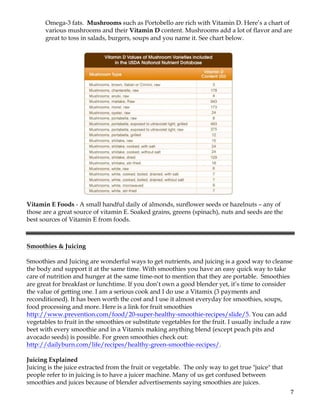 7	
Omega-3 fats. Mushrooms such as Portobello are rich with Vitamin D. Here’s a chart of
various mushrooms and their Vitamin D content. Mushrooms add a lot of flavor and are
great to toss in salads, burgers, soups and you name it. See chart below.
Vitamin E Foods - A small handful daily of almonds, sunflower seeds or hazelnuts – any of
those are a great source of vitamin E. Soaked grains, greens (spinach), nuts and seeds are the
best sources of Vitamin E from foods.
Smoothies & Juicing
Smoothies and Juicing are wonderful ways to get nutrients, and juicing is a good way to cleanse
the body and support it at the same time. With smoothies you have an easy quick way to take
care of nutrition and hunger at the same time-not to mention that they are portable. Smoothies
are great for breakfast or lunchtime. If you don’t own a good blender yet, it’s time to consider
the value of getting one. I am a serious cook and I do use a Vitamix (3 payments and
reconditioned). It has been worth the cost and I use it almost everyday for smoothies, soups,
food processing and more. Here is a link for fruit smoothies
http://www.prevention.com/food/20-super-healthy-smoothie-recipes/slide/5. You can add
vegetables to fruit in the smoothies or substitute vegetables for the fruit. I usually include a raw
beet with every smoothie and in a Vitamix making anything blend (except peach pits and
avocado seeds) is possible. For green smoothies check out:
http://dailyburn.com/life/recipes/healthy-green-smoothie-recipes/.
Juicing Explained
Juicing is the juice extracted from the fruit or vegetable. The only way to get true "juice" that
people refer to in juicing is to have a juicer machine. Many of us get confused between
smoothies and juices because of blender advertisements saying smoothies are juices.
 