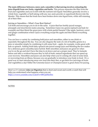 8	
The main difference between a juice and a smoothie is that juicing involves extracting the
juice (liquid) from raw fruits, vegetables and herbs. This process separates the fiber from the
fruit and vegetables and you’re left with the nutrient rich liquid. Smoothies generally involve a
whole fruit, vegetable or herb (along with any nut, seed, powder or superfood) thrown into the
blender. This means that the foods have been broken down into liquid form, while still retaining
all of their fiber.
Juicing or Smoothies – What’s Your Best Option?
I do both and encourage you to do to the same. A juice that has freshly juiced oranges,
pineapple and strawberries tastes amazing. Sometimes I juice my greens (spinach and kale for
example) and then blend the green juice with whole peeled banana! I like apple, beetroot, carrot
and ginger combination where I juice everything except the apple and then blend everything
together.
You can have a variety by combining both juices and smoothies, either in one drink or
separately throughout the day. You can also disguise the taste of a lot of healthy greens in a
juice or smoothie simply by combining it with some fruit – apple, for example, works great with
kale or spinach. Adding fresh baby spinach into juiced orange juice and blending the two makes
for a delicious green smoothie/juice hybrid. Both smoothies and juices are great for when
you’re on the go and don’t have the time to sit down and eat a proper meal. They’re fantastic
before and after a workout because they’re full of fresh, natural ingredients that can speed up
your recovery. Smoothies and juices can also help when you’re coming off a fast of some kind,
or recovering from an illness, because you can gradually re-introduce your body to food. It’s a
good way to start introducing more raw food into their diet, or get their five (servings of fruits
and vegetables) a day! Either the Greenstar Juicer or Champion Juicer is great choice for juicing.
Here’s a 2 ½ minute video on Digestion that is short and sweet and worth a watch that will
help you understand what happens when you eat.
https://www.youtube.com/watch?v=08VyJOEcDos
NOTES
 