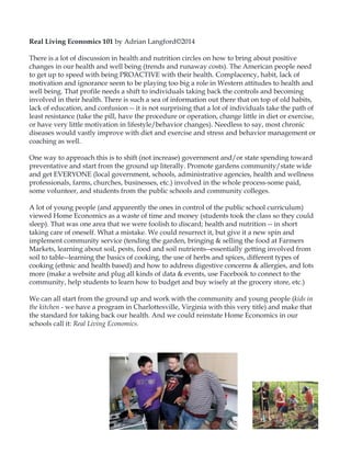 Real Living Economics 101 by Adrian Langford©2014
There is a lot of discussion in health and nutrition circles on how to bring about positive
changes in our health and well being (trends and runaway costs). The American people need
to get up to speed with being PROACTIVE with their health. Complacency, habit, lack of
motivation and ignorance seem to be playing too big a role in Western attitudes to health and
well being. That profile needs a shift to individuals taking back the controls and becoming
involved in their health. There is such a sea of information out there that on top of old habits,
lack of education, and confusion -- it is not surprising that a lot of individuals take the path of
least resistance (take the pill, have the procedure or operation, change little in diet or exercise,
or have very little motivation in lifestyle/behavior changes). Needless to say, most chronic
diseases would vastly improve with diet and exercise and stress and behavior management or
coaching as well.
One way to approach this is to shift (not increase) government and/or state spending toward
preventative and start from the ground up literally. Promote gardens community/state wide
and get EVERYONE (local government, schools, administrative agencies, health and wellness
professionals, farms, churches, businesses, etc.) involved in the whole process-some paid,
some volunteer, and students from the public schools and community colleges.
A lot of young people (and apparently the ones in control of the public school curriculum)
viewed Home Economics as a waste of time and money (students took the class so they could
sleep). That was one area that we were foolish to discard; health and nutrition -- in short
taking care of oneself. What a mistake. We could resurrect it, but give it a new spin and
implement community service (tending the garden, bringing & selling the food at Farmers
Markets, learning about soil, pests, food and soil nutrients--essentially getting involved from
soil to table--learning the basics of cooking, the use of herbs and spices, different types of
cooking (ethnic and health based) and how to address digestive concerns & allergies, and lots
more (make a website and plug all kinds of data & events, use Facebook to connect to the
community, help students to learn how to budget and buy wisely at the grocery store, etc.)
We can all start from the ground up and work with the community and young people (kids in
the kitchen - we have a program in Charlottesville, Virginia with this very title) and make that
the standard for taking back our health. And we could reinstate Home Economics in our
schools call it: Real Living Economics.
 