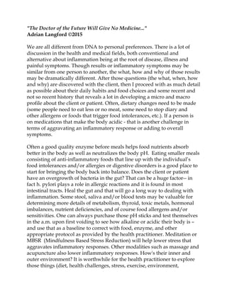 "The Doctor of the Future Will Give No Medicine..."
Adrian Langford ©2015
We are all different from DNA to personal preferences. There is a lot of
discussion in the health and medical fields, both conventional and
alternative about inflammation being at the root of disease, illness and
painful symptoms. Though results or inflammatory symptoms may be
similar from one person to another, the what, how and why of those results
may be dramatically different. After those questions (the what, when, how
and why) are discovered with the client, then I proceed with as much detail
as possible about their daily habits and food choices and some recent and
not so recent history that reveals a lot in developing a micro and macro
profile about the client or patient. Often, dietary changes need to be made
(some people need to eat less or no meat, some need to stop diary and
other allergens or foods that trigger food intolerances, etc.). If a person is
on medications that make the body acidic - that is another challenge in
terms of aggravating an inflammatory response or adding to overall
symptoms.
Often a good quality enzyme before meals helps food nutrients absorb
better in the body as well as neutralizes the body pH. Eating smaller meals
consisting of anti-inflammatory foods that line up with the individual’s
food intolerances and/or allergies or digestive disorders is a good place to
start for bringing the body back into balance. Does the client or patient
have an overgrowth of bacteria in the gut? That can be a huge factor-- in
fact h. pylori plays a role in allergic reactions and it is found in most
intestinal tracts. Heal the gut and that will go a long way to dealing with
inflammation. Some stool, saliva and/or blood tests may be valuable for
determining more details of metabolism, thyroid, toxic metals, hormonal
imbalances, nutrient deficiencies, and of course food allergens and/or
sensitivities. One can always purchase those pH sticks and test themselves
in the a.m. upon first voiding to see how alkaline or acidic their body is –
and use that as a baseline to correct with food, enzyme, and other
appropriate protocol as provided by the health practitioner. Meditation or
MBSR (Mindfulness Based Stress Reduction) will help lower stress that
aggravates inflammatory responses. Other modalities such as massage and
acupuncture also lower inflammatory responses. How's their inner and
outer environment? It is worthwhile for the health practitioner to explore
those things (diet, health challenges, stress, exercise, environment,
 