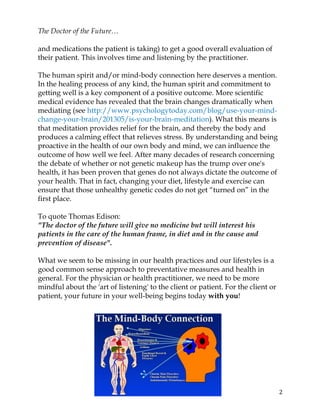 2	
The Doctor of the Future…
and medications the patient is taking) to get a good overall evaluation of
their patient. This involves time and listening by the practitioner.
The human spirit and/or mind-body connection here deserves a mention.
In the healing process of any kind, the human spirit and commitment to
getting well is a key component of a positive outcome. More scientific
medical evidence has revealed that the brain changes dramatically when
mediating (see http://www.psychologytoday.com/blog/use-your-mind-
change-your-brain/201305/is-your-brain-meditation). What this means is
that meditation provides relief for the brain, and thereby the body and
produces a calming effect that relieves stress. By understanding and being
proactive in the health of our own body and mind, we can influence the
outcome of how well we feel. After many decades of research concerning
the debate of whether or not genetic makeup has the trump over one's
health, it has been proven that genes do not always dictate the outcome of
your health. That in fact, changing your diet, lifestyle and exercise can
ensure that those unhealthy genetic codes do not get “turned on” in the
first place.
To quote Thomas Edison:
"The doctor of the future will give no medicine but will interest his
patients in the care of the human frame, in diet and in the cause and
prevention of disease".
What we seem to be missing in our health practices and our lifestyles is a
good common sense approach to preventative measures and health in
general. For the physician or health practitioner, we need to be more
mindful about the 'art of listening' to the client or patient. For the client or
patient, your future in your well-being begins today with you!
 