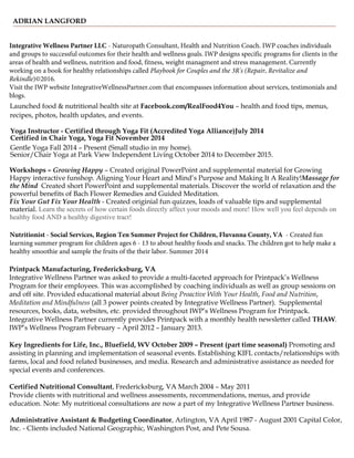 ADRIAN LANGFORD
Yoga Instructor - Certified through Yoga Fit (Accredited Yoga Alliance)July 2014
Certified in Chair Yoga, Yoga Fit November 2014
Gentle Yoga Fall 2014 – Present (Small studio in my home).
Senior/Chair Yoga at Park View Independent Living October 2014 to December 2015.
Workshops – Growing Happy – Created original PowerPoint and supplemental material for Growing
Happy interactive funshop. Aligning Your Heart and Mind’s Purpose and Making It A Reality!Massage for
the Mind Created short PowerPoint and supplemental materials. Discover the world of relaxation and the
powerful benefits of Bach Flower Remedies and Guided Meditation.
Fix Your Gut Fix Your Health - Created originial fun quizzes, loads of valuable tips and supplemental
material. Learn the secrets of how certain foods directly affect your moods and more! How well you feel depends on
healthy food AND a healthy digestive tract!
Printpack Manufacturing, Fredericksburg, VA
Integrative Wellness Partner was asked to provide a multi-faceted approach for Printpack’s Wellness
Program for their employees. This was accomplished by coaching individuals as well as group sessions on
and off site. Provided educational material about Being Proactive With Your Health, Food and Nutrition,
Meditation and Mindfulness (all 3 power points created by Integrative Wellness Partner). Supplemental
resources, books, data, websites, etc. provided throughout IWP’s Wellness Program for Printpack.
Integrative Wellness Partner currently provides Printpack with a monthly health newsletter called THAW.
IWP’s Wellness Program February – April 2012 – January 2013.
Launched food & nutritional health site at Facebook.com/RealFood4You – health and food tips, menus,
recipes, photos, health updates, and events.
Key Ingredients for Life, Inc., Bluefield, WV October 2009 – Present (part time seasonal) Promoting and
assisting in planning and implementation of seasonal events. Establishing KIFL contacts/relationships with
farms, local and food related businesses, and media. Research and administrative assistance as needed for
special events and conferences.
Certified Nutritional Consultant, Fredericksburg, VA March 2004 – May 2011
Provide clients with nutritional and wellness assessments, recommendations, menus, and provide
education. Note: My nutritional consultations are now a part of my Integrative Wellness Partner business.
Administrative Assistant & Budgeting Coordinator, Arlington, VA April 1987 - August 2001 Capital Color,
Inc. - Clients included National Geographic, Washington Post, and Pete Sousa.
Nutritionist - Social Services, Region Ten Summer Project for Children, Fluvanna County, VA - Created fun
learning summer program for children ages 6 - 13 to about healthy foods and snacks. The children got to help make a
healthy smoothie and sample the fruits of the their labor. Summer 2014
Integrative Wellness Partner LLC - Naturopath Consultant, Health and Nutrition Coach. IWP coaches individuals
and groups to successful outcomes for their health and wellness goals. IWP designs specific programs for clients in the
areas of health and wellness, nutrition and food, fitness, weight managment and stress management. Currently
working on a book for healthy relationships called Playbook for Couples and the 3R's (Repair, Revitalize and
Rekindle)©2016.
Visit the IWP website IntegrativeWellnessPartner.com that encompasses information about services, testimonials and
blogs.
 