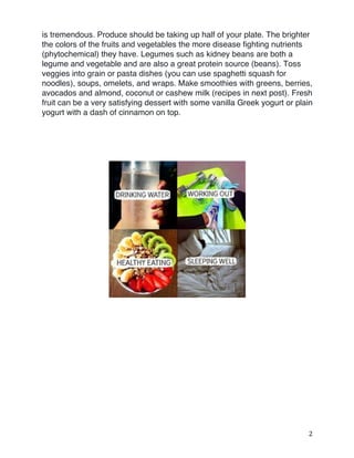 2	
is tremendous. Produce should be taking up half of your plate. The brighter
the colors of the fruits and vegetables the more disease fighting nutrients
(phytochemical) they have. Legumes such as kidney beans are both a
legume and vegetable and are also a great protein source (beans). Toss
veggies into grain or pasta dishes (you can use spaghetti squash for
noodles), soups, omelets, and wraps. Make smoothies with greens, berries,
avocados and almond, coconut or cashew milk (recipes in next post). Fresh
fruit can be a very satisfying dessert with some vanilla Greek yogurt or plain
yogurt with a dash of cinnamon on top. 	
 