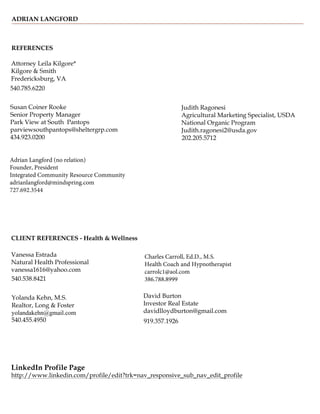 ADRIAN LANGFORD
REFERENCES
Attorney Leila Kilgore*
Kilgore & Smith
Fredericksburg, VA
540.785.6220
Susan Coiner Rooke
Senior Property Manager
Park View at South Pantops
parviewsouthpantops@sheltergrp.com
434.923.0200
Judith Ragonesi
Agricultural Marketing Specialist, USDA
National Organic Program
Judith.ragonesi2@usda.gov
202.205.5712
CLIENT REFERENCES - Health & Wellness
Vanessa Estrada
David Burton
Natural Health Professional
Investor Real Estate
vanessa1616@yahoo.com
davidlloydburton@gmail.com
540.538.8421
919.357.1926
Yolanda Kehn, M.S.
Realtor, Long & Foster
yolandakehn@gmail.com
540.455.4950
LinkedIn Profile Page
http://www.linkedin.com/profile/edit?trk=nav_responsive_sub_nav_edit_profile
Adrian Langford (no relation)
Founder, President
Integrated Community Resource Community
adrianlangford@mindspring.com
727.692.3544
Charles Carroll, Ed.D., M.S.
Health Coach and Hypnotherapist
carrolc1@aol.com
386.788.8999
 