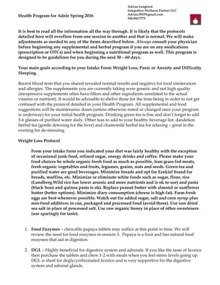 Health Program for Adele Spring 2016
It is best to read all the information all the way through. It is likely that the protocols
detailed here will overflow from one session to another and that is normal. We will make
adjustments as needed to any of the items described below. Always consult your physician
before beginning any supplemental and herbal program if you are on any medications
(prescription or OTCs) and when beginning a nutritional program as well. This program is
designed to be guidelines for you during the next 30 – 60 days.
Your main goals according to your Intake Form: Weight Loss, Panic or Anxiety and Difficulty
Sleeping.
Recent blood tests that you shared revealed normal results and negative for food intolerances
and allergies. The supplements you are currently taking were generic and not high quality
(inexpensive supplements often have fillers and other ingredients unrelated to the actual
vitamin or nutrient). It would be advisable to shelve those for the time being in order to not get
confused with the protocol detailed in your Health Program. All supplemental and food
suggestions will be maintenance doses (unless otherwise noted or changed once your program
is underway) for your initial health program. Drinking green tea is fine and don’t forget to add
5-6 glasses of purified water daily. Other teas to add to your healthy beverage list: dandelion
herbal tea (gentle detoxing for the liver) and chamomile herbal tea for relaxing – great in the
evening for de-stressing.
Weight Loss Protocol
From your intake form you indicated your diet was fairly healthy with the exception
of occasional junk food, refined sugar, energy drinks and coffee. Please make your
food choices be whole organic fresh food as much as possible, lean grass fed meats,
fresh organic vegetables and fruits, legumes, grains, nuts and seeds. Green tea and
purified water are good beverages. Minimize breads and opt for Ezekiel brand for
breads, muffins, etc. Minimize or eliminate white foods such as sugar, flour, rice
(Lundberg Wild rice has lower arsenic and more nutrients and is ok to use) and pasta
(black bean and quinoa pasta is ok). Replace peanut butter with almond or sunflower
butter (better options). Minimize diary consumption (cheese is high fat). Farm fresh
eggs are best whenever possible. Watch out for added sugar, salt and corn syrup plus
non-food additives in can, packaged and processed food (avoid these). Use sun dried
sea salt in place of processed salt. Use raw organic honey in place of other sweeteners
(use sparingly for taste).
1. Food Enzymes – chewable papaya tablets may suffice at this point in time. We will
review the need for food enzymes in session 3. Papaya is a fruit and has natural food
enzymes that aid in digestion.
2. DGL – Highly beneficial for digestive system and adrenals. If you like the taste of licorice
then purchase the tablets and chew 1-2 with meals when you feel stress levels going up.
DGL is short for deglycyrrhizinated licorice and is very supportive for the digestive
system and adrenal glands.
Adrian Langford
Integrative Wellness Partner LLC
Adrian.IWP@gmail.com
540.850.7773
 