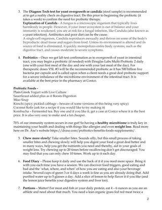 2	
3. The Diagnos Tech test for yeast overgrowth or candida (stool sample) is recommended
at to get a reality check on digestive tract. Do this prior to beginning the probiotic (it
takes a week) to confirm the need for probiotic therapy.
Explanation of Candida - A fungus is a microscopic organism that typically lives
harmlessly in people. However, if your inner ecosystem is out of balance and your
immunity is weakened, you are at risk for a fungal infection, like Candida (also known as
a yeast infection). Antibiotics and poor diet can be the cause.
A single-cell organism, Candida reproduces asexually and thrives on some of the body's
byproducts: dead tissue and sugars from food. Unless its environment is altered and its
source of food is eliminated, it quickly monopolizes entire body systems, such as the
digestive tract, and causes moderate to severe symptoms.
4. Probiotics – Once we get lab test confirmation as to overgrowth of yeast in intestinal
tract, you may begin a probiotic (if needed) with Douglas Labs Multi-Probiotic 2 daily
(one with your first meal of the day and one with your last meal of the day). For
therapeutic doses VSL #3 will be the recommended probiotic as it has 500 billion live
bacteria per capsule and is called upon when a client needs a great deal probiotic support
for a severe imbalance of the microbiome environment of the intestinal tract. It is
available at the best price in the pharmacy at Costco.
Probiotic Foods -
Plain Greek Yogurt with Live Culture
Sauerkraut added plus as it Boosts Digestion
Miso Soup
Kimchi (spicy pickled cabbage – beware of some versions of this being very spicy)
Coconut Kefir (ask for a recipe if you would like to try making it)
Kombucha – Fermented tea. Buy one and if you like it, get a case at Costco where it is the best
price. It is also very easy to make and a lot cheaper.
70% of our immunity system occurs in our gut! So having a healthy microbiome is truly key in
maintaining your health and dealing with things like allergies and even weight loss. Read more
here on Dr. Axe’s website https://draxe.com/probiotics-benefits-foods-supplements/.
5. Chew more slowly! Take smaller bites. Sounds silly, but this small process of taking
smaller bites and chewing slowly will help you digest your food a great deal better and
in many ways, help you get the nutrients you need and thereby, aid in your goals of
weight loss. Try chewing up to 20 times before swallowing-don’t get discouraged. You
may find that you can only chew 10 times. Work up to it each day.
6. Food Diary – Please keep it daily and use the back of it if you need more space. Bring it
with you each time you have a session. We can discover food triggers, good eating and
bad and the ‘what, where, and when’ of how you are eating and also your beverage
intake. Several cups of green 3 or 4 days a week is fine as you are already doing that. Add
purified water up to 5 glasses a day. Add a slice of lemon to help flavor it if you like (and
the lemon juice benefits your digestive system and liver too).
7. Portions – Matter! For meat and fish or your daily protein, eat 4 – 6 ounces as you are an
athlete and need about that much. You need a lean organic grass fed red meat twice a
 