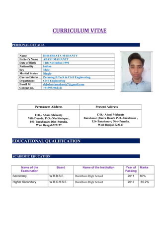 CURRICULUM VITAE
PERSONAL DETAILS
EDUCATIONAL QUALIFICATION
ACADEMIC EDUCATION
Name of the
Examination
Board Name of the Institution Year of
Passing
Marks
Secondary W.B.B.S.E. Barabhum High School 2011 60%
Higher Secondary W.B.C.H.S.E. Barabhum High School 2013 65.2%
Name DEBABRATA MAHANTY
Father’s Name ABANI MAHANTY
Date of Birth 11th November,1994
Nationality Indian
Sex Male
Marital Status Single
Current Status Pursuing B.Tech in Civil Engineering.
Department Civil Engineering
Email Id. debabratamahanty7@gmail.com
Contact no. +919933982421
Permanent Address Present Address
C/O.- Abani Mahanty
Vill- Damda, P.O.- Nischintapur,
P.S- Barabazar; Dist- Purulia.
West Bengal-723127
C/O.- Abani Mahanty
Barabazar (Barra Road), P.O.-Barabhum ,
P.S- Barabazar; Dist- Purulia.
West Bengal-723127
 