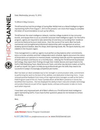 Date: Wednesday, January 13, 2016
To Whom It May Concern,
ThirdChannel has had the privilege of having Blair McDermett as a Retail Intelligence Agent
representing GoPro from August 1, 2015 to the present. I am more than happy to complete
this letter of recommendation to sum up her efforts.
ThirdChannel, the retail intelligence network, matches college students to top consumer
brands, and equips them to act as a brands’ exclusive retail intelligence agent. For the GoPro
program, agents are required to take ownership of a territory surrounding their residence
and service National Account retail stores. Over the course of her work, Blair has built,
maintained, and strengthened professional relationships with management at various
Academy Sports & Outdoor, Bass Pro Shops, Dick’s Sporting Goods, REI, The Sports Authority, and
Cabela’s in the Houston region.
Time management is a skill our agents must perfect as they balance other commitments,
extra curricular activities and their independent work schedule. Agents document the status
of those doors as it pertains to inventory levels, marketing materials and the representation
of GoPro products and fixtures on a monthly basis. Utilizing the ThirdChannel cloud-based
technology, they report their findings through their mobile devices and report back to the
GoPro Field Marketing Team, Retail Accounts Team, and other key decision makers at GoPro,
as well as myself. Our goal is to help young professionals gain the skills they need to be
successful in today's increasingly competitive job market.
Blair has been an ideal candidate due to her strength in communication skills, commitment
to performing her work to the best of her abilities, and dedication to learning more. I have
received positive feedback from many of her regional store managers as well as the GoPro
Field Program Lead of the US, Trevor Gamble whom all felt Blair’s presence in stores has
benefited their business. She has displayed the ability to learn new and complex technology
and product features as part of her regular duties, and was enthusiastic to take on more
work when required.
I have been very impressed with all of Blair’s effects as a ThirdChannel retail intelligence
agent representing GoPro. If you have further questions please do not hesitate to contact
me directly.
Best,
Julie Himmel | Senior Program Coordinator		
	
t. 617.356.7033 | e. julie@thirdchannel.com | w. www.thirdchannel.com	
 