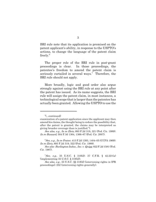 3
BRI rule note that its application is premised on the
patent applicant’s ability, in response to the USPTO’s
actions, to change the language of the patent claim
freely.6
The proper role of the BRI rule in post-grant
proceedings is clear. In those proceedings, the
patentee’s freedom to amend the patent claim is
seriously curtailed in several ways.7
Therefore, the
BRI rule should not apply.
More broadly, logic and good order also argue
strongly against using the BRI rule at any point after
the patent has issued. As its name suggests, the BRI
rule will assign the patent claim, in most instances, a
technological scope that is larger than the patentee has
actually been granted. Allowing the USPTO to use the
5
(...continued)
examination of a patent application since the applicant may then
amend his claims, the thought being to reduce the possibility that,
after the patent is granted, the claims may be interpreted as
giving broader coverage than is justified.”).
See also, e.g., In re Zletz, 893 F.2d 319, 321 (Fed. Cir. 1989);
In re Buszard, 504 F.3d 1364, 1366–67 (Fed. Cir. 2007).
6
See, e.g., In re Prater, 415 F.2d 1393, 1404–05 (CCPA 1969);
In re Zletz, 893 F.2d 319, 322 (Fed. Cir. 1989).
See also Burlington Indus., Inc. v. Quigg, 822 F.2d 1581 (Fed.
Cir. 1987).
7
See, e.g., 35 U.S.C. § 316(d); 37 C.F.R. § 42.221(a)
(implementing 35 U.S.C. § 316(d)).
See also, e.g., 35 U.S.C. §§ 318(d) (intervening rights in IPR
proceedings); 252 (intervening rights generally).
 