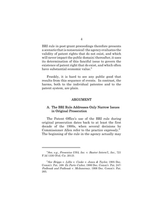 4
BRI rule in post-grant proceedings therefore presents
a scenario that is nonsensical: the agency evaluates the
validity of patent rights that do not exist, and which
will never impact the public domain; thereafter, it uses
its determination of this fanciful issue to govern the
existence of patent right that do exist, and which often
have substantial economic value.8
Frankly, it is hard to see any public good that
results from this sequence of events. In contrast, the
harms, both to the individual patentee and to the
patent system, are plain.
ARGUMENTARGUMENTARGUMENTARGUMENT
A.A.A.A. The BRI Rule Addresses Only Narrow IssuesThe BRI Rule Addresses Only Narrow IssuesThe BRI Rule Addresses Only Narrow IssuesThe BRI Rule Addresses Only Narrow Issues
in Original Prosecutionin Original Prosecutionin Original Prosecutionin Original Prosecution
The Patent Office’s use of the BRI rule during
original prosecution dates back to at least the first
decade of the 1900s, when several decisions by
Commissioner Allen refer to the practice expressly.9
The beginning of the rule in the agency actually may
8
See, e.g., Fresenius USA, Inc. v. Baxter Intern’l., Inc., 721
F.3d 1330 (Fed. Cir. 2013).
9
See Briggs v. Lillis v. Cooke v. Jones & Taylor, 1905 Dec.
Comm’r. Pat. 168; Ex Parte Culter, 1906 Dec. Comm’r. Pat. 247;
Podlesak and Podlesak v. McInnerney, 1906 Dec. Comm’r. Pat.
265.
 