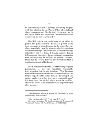 5
be considerably older,10
perhaps coinciding roughly
with the adoption in the Patent Office of peripheral
claim interpretation. By the early 1920s the rule in
the Patent Office was so common that various sources
described it as well established.11
The BRI rule is best understood as an effort to
protect the public domain. Because a patent claim
uses language, it is ambiguous, in the sense that the
claim potentially could be interpreted to have various
different meanings. While only one of these meanings
ultimately will be deemed legally correct during
infringement litigation, during original prosecution
that meaning may be difficult to predict. Instead,
there may be several different interpretations that a
court might reasonably choose.
The BRI rule requires the USPTO during original
prosecution to use the candidate reasonable
interpretation that is the broadest. This broadest
reasonable interpretation of the claim would have the
largest impact on the public domain. By using it, the
agency explores whether the “worst-reasonable-case”
intrusion into the public’s right to use is justified,
should the courts select that version of the patent right
after issuance.
10
See Hedlund v. Curtis, 80 Manuscript Decisions 278 (prior
to 1869, exact date unknown).
11
See, e.g., In re Carr, 297 F. 542 (App. D.C. 1924).
See also, e.g., Arthur W. Cowles, Suggested Treatment of
‘Functional” Claims, 6 J. Pat. Off. Soc’y 315 (1923-1924).
 