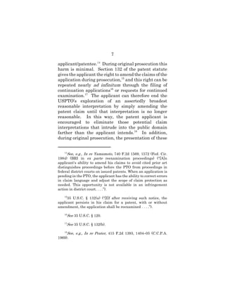 7
applicant/patentee.14
During original prosecution this
harm is minimal. Section 132 of the patent statute
gives the applicant the right to amend the claims of the
application during prosecution,15
and this right can be
repeated nearly ad infinitum through the filing of
continuation applications16
or requests for continued
examination.17
The applicant can therefore end the
USPTO’s exploration of an assertedly broadest
reasonable interpretation by simply amending the
patent claim until that interpretation is no longer
reasonable. In this way, the patent applicant is
encouraged to eliminate those potential claim
interpretations that intrude into the public domain
farther than the applicant intends.18
In addition,
during original prosecution, the presentation of these
14
See, e.g., In re Yamamoto, 740 F.2d 1569, 1572 (Fed. Cir.
1984) (BRI in ex parte reexamination proceedings) (“[A]n
applicant's ability to amend his claims to avoid cited prior art
distinguishes proceedings before the PTO from proceedings in
federal district courts on issued patents. When an application is
pending in the PTO, the applicant has the ability to correct errors
in claim language and adjust the scope of claim protection as
needed. This opportunity is not available in an infringement
action in district court. . . .”).
15
35 U.S.C. § 132(a) (“[I]f after receiving such notice, the
applicant persists in his claim for a patent, with or without
amendment, the application shall be reexamined . . . .”).
16
See 35 U.S.C. § 120.
17
See 35 U.S.C. § 132(b).
18
See, e.g., In re Prater, 415 F.2d 1393, 1404–05 (C.C.P.A.
1969).
 