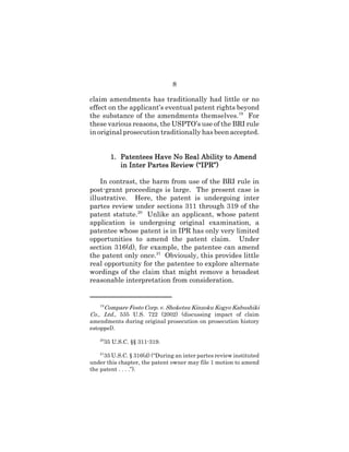8
claim amendments has traditionally had little or no
effect on the applicant’s eventual patent rights beyond
the substance of the amendments themselves.19
For
these various reasons, the USPTO’s use of the BRI rule
in original prosecution traditionally has been accepted.
1.1.1.1. Patentees Have No Real Ability to AmendPatentees Have No Real Ability to AmendPatentees Have No Real Ability to AmendPatentees Have No Real Ability to Amend
in Inter Partes Review (“IPR”)in Inter Partes Review (“IPR”)in Inter Partes Review (“IPR”)in Inter Partes Review (“IPR”)
In contrast, the harm from use of the BRI rule in
post-grant proceedings is large. The present case is
illustrative. Here, the patent is undergoing inter
partes review under sections 311 through 319 of the
patent statute.20
Unlike an applicant, whose patent
application is undergoing original examination, a
patentee whose patent is in IPR has only very limited
opportunities to amend the patent claim. Under
section 316(d), for example, the patentee can amend
the patent only once.21
Obviously, this provides little
real opportunity for the patentee to explore alternate
wordings of the claim that might remove a broadest
reasonable interpretation from consideration.
19
Compare Festo Corp. v. Shoketsu Kinzoku Kogyo Kabushiki
Co., Ltd., 535 U.S. 722 (2002) (discussing impact of claim
amendments during original prosecution on prosecution history
estoppel).
20
35 U.S.C. §§ 311-319.
21
35 U.S.C. § 316(d) (“During an inter partes review instituted
under this chapter, the patent owner may file 1 motion to amend
the patent . . . .”).
 