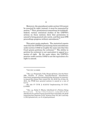 9
Moreover, the amendment under section 316 cannot
be asserted by right; instead, it must be requested by
motion.22
Thus, permission to amend may be withheld.
Indeed, various statistical studies of the USPTO’s
actions on these motions show that permission to
amend is being granted only rarely, and that most IPR
proceedings progress without amendment.23
This point needs emphasis. The statistical reports
state that the USPTO is permitting claim amendments
under section 316(d) at roughly the same rate that this
Court grants petitions for certiorari.24
The ability to
petition for certiorari is not equivalent to appeal as a
matter of right. By the same token, the USPTO’s
practice under section 316(d) is not the equivalent of a
right to amend.
22
35 U.S.C. § 316(d).
23
See, e.g., Fitzpatrick, Cella, Harper & Scinto, Just the Stats:
IPR: Number of Claims Amended-Denied Amendments.
http://www.postgranthq.com/statistics/ipr-decisions-on-requests-
to-amend-the-claims/ (last visited Feb. 29, 2016) (As of June 30,
2015, the PTAB have granted motions to amend at a rate of
6.2 %).
See also 37 C.F.R. § 42.221(a) (implementing 35 U.S.C.
§ 316(d)).
24
See, e.g., Kedar S. Bhatia, Likelihood of a Petition Being
G r a n t e d . h t t p : / / d a i l y w r i t . c o m / 2 0 1 3 / 0 1
/likelihood-of-a-petition-being-granted/ (last visited Feb. 29, 2016)
(reporting that Supreme Court, between June 30, 2011 and July
2, 2012 granted cert. on 4% of paid petitions).
 