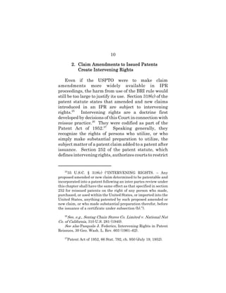 10
2.2.2.2. Claim Amendments to Issued PatentsClaim Amendments to Issued PatentsClaim Amendments to Issued PatentsClaim Amendments to Issued Patents
Create Intervening RightsCreate Intervening RightsCreate Intervening RightsCreate Intervening Rights
Even if the USPTO were to make claim
amendments more widely available in IPR
proceedings, the harm from use of the BRI rule would
still be too large to justify its use. Section 318(c) of the
patent statute states that amended and new claims
introduced in an IPR are subject to intervening
rights.25
Intervening rights are a doctrine first
developed by decisions of this Court in connection with
reissue practice.26
They were codified as part of the
Patent Act of 1952.27
Speaking generally, they
recognize the rights of persons who utilize, or who
simply make substantial preparation to utilize, the
subject matter of a patent claim added to a patent after
issuance. Section 252 of the patent statute, which
defines intervening rights, authorizes courts to restrict
25
35 U.S.C. § 318(c) (“INTERVENING RIGHTS. – Any
proposed amended or new claim determined to be patentable and
incorporated into a patent following an inter partes review under
this chapter shall have the same effect as that specified in section
252 for reissued patents on the right of any person who made,
purchased, or used within the United States, or imported into the
United States, anything patented by such proposed amended or
new claim, or who made substantial preparation therefor, before
the issuance of a certificate under subsection (b).”).
26
See, e.g., Sontag Chain Stores Co. Limited v. National Nut
Co. of California, 310 U.S. 281 (1940).
See also Pasquale J. Federico, Intervening Rights in Patent
Reissues, 30 Geo. Wash. L. Rev. 603 (1961–62).
27
Patent Act of 1952, 66 Stat. 792, ch. 950 (July 19, 1952).
 
